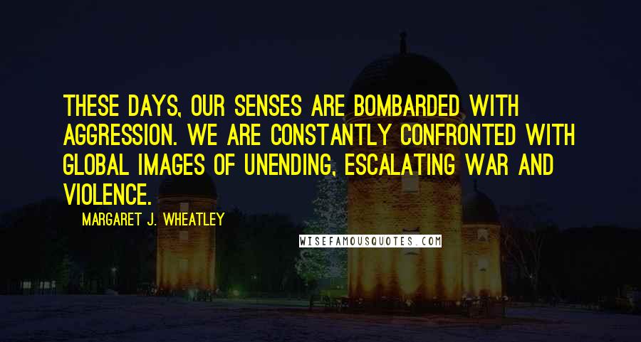 Margaret J. Wheatley Quotes: These days, our senses are bombarded with aggression. We are constantly confronted with global images of unending, escalating war and violence.