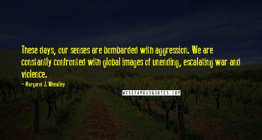 Margaret J. Wheatley Quotes: These days, our senses are bombarded with aggression. We are constantly confronted with global images of unending, escalating war and violence.