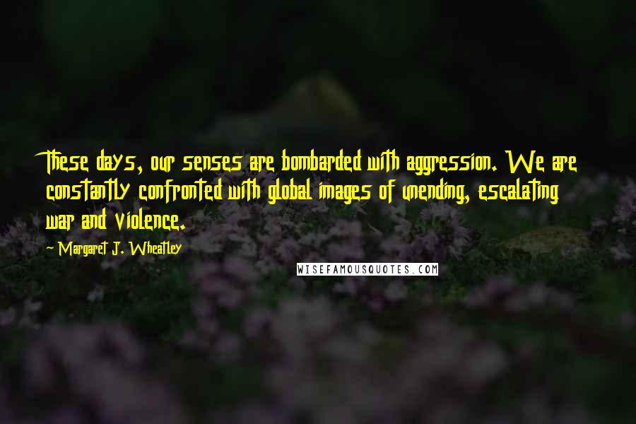 Margaret J. Wheatley Quotes: These days, our senses are bombarded with aggression. We are constantly confronted with global images of unending, escalating war and violence.