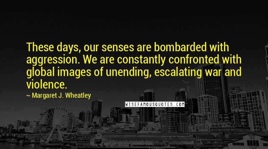 Margaret J. Wheatley Quotes: These days, our senses are bombarded with aggression. We are constantly confronted with global images of unending, escalating war and violence.