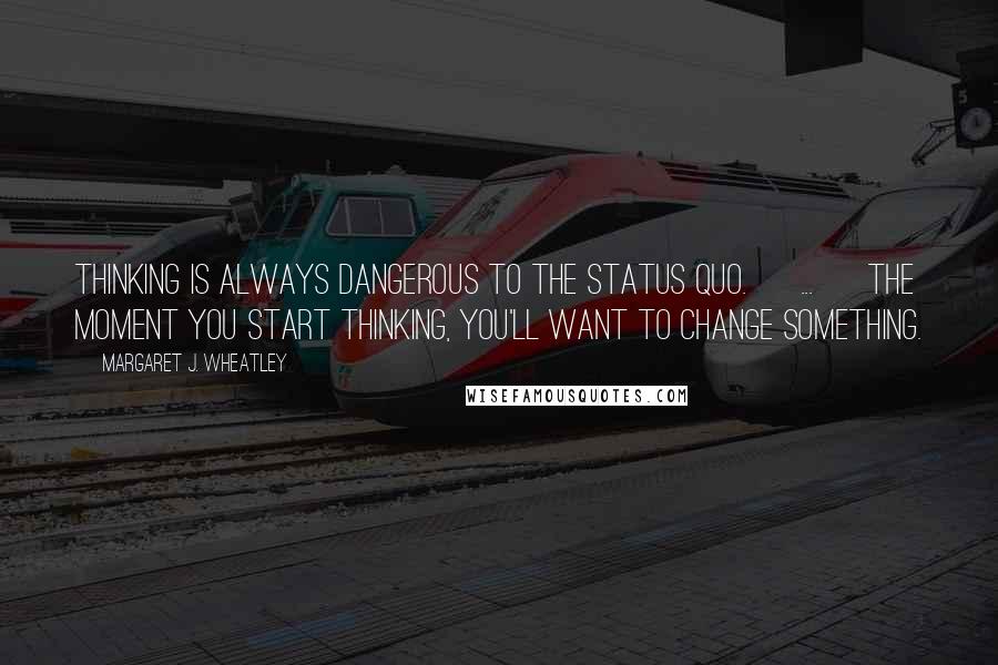 Margaret J. Wheatley Quotes: Thinking is always dangerous to the status quo. [ ... ] The moment you start thinking, you'll want to change something.