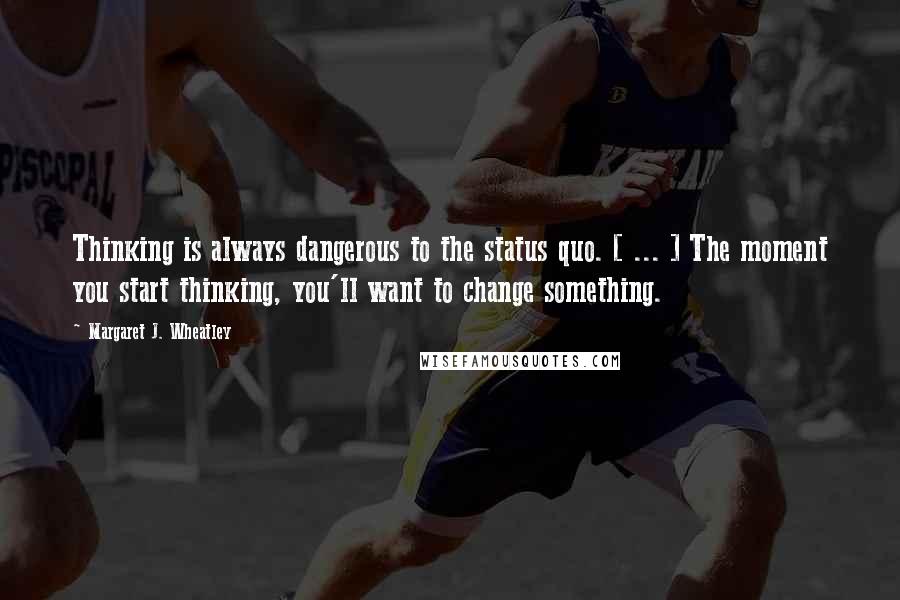 Margaret J. Wheatley Quotes: Thinking is always dangerous to the status quo. [ ... ] The moment you start thinking, you'll want to change something.