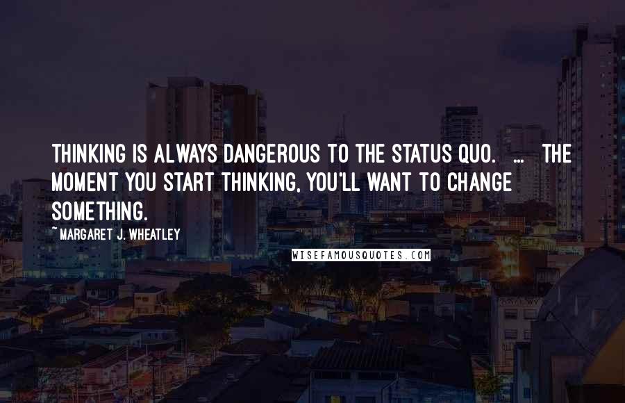 Margaret J. Wheatley Quotes: Thinking is always dangerous to the status quo. [ ... ] The moment you start thinking, you'll want to change something.