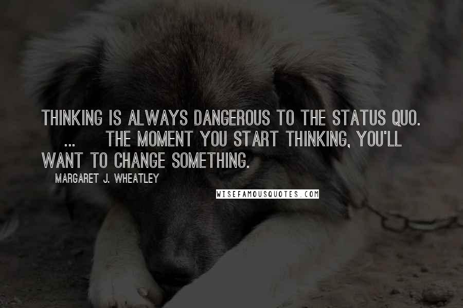 Margaret J. Wheatley Quotes: Thinking is always dangerous to the status quo. [ ... ] The moment you start thinking, you'll want to change something.