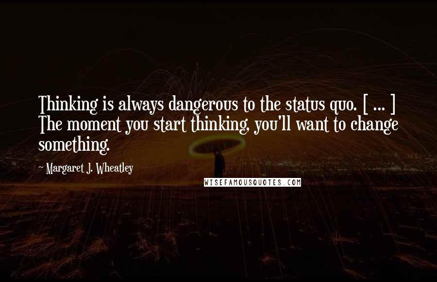 Margaret J. Wheatley Quotes: Thinking is always dangerous to the status quo. [ ... ] The moment you start thinking, you'll want to change something.