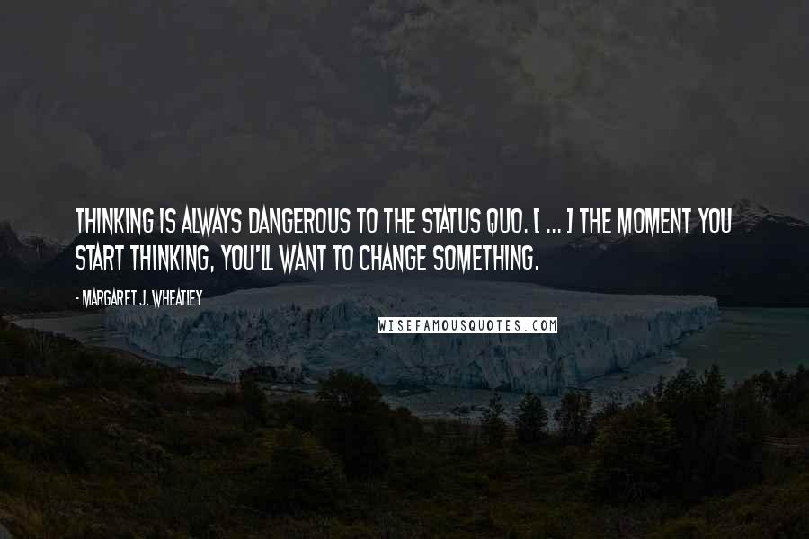 Margaret J. Wheatley Quotes: Thinking is always dangerous to the status quo. [ ... ] The moment you start thinking, you'll want to change something.