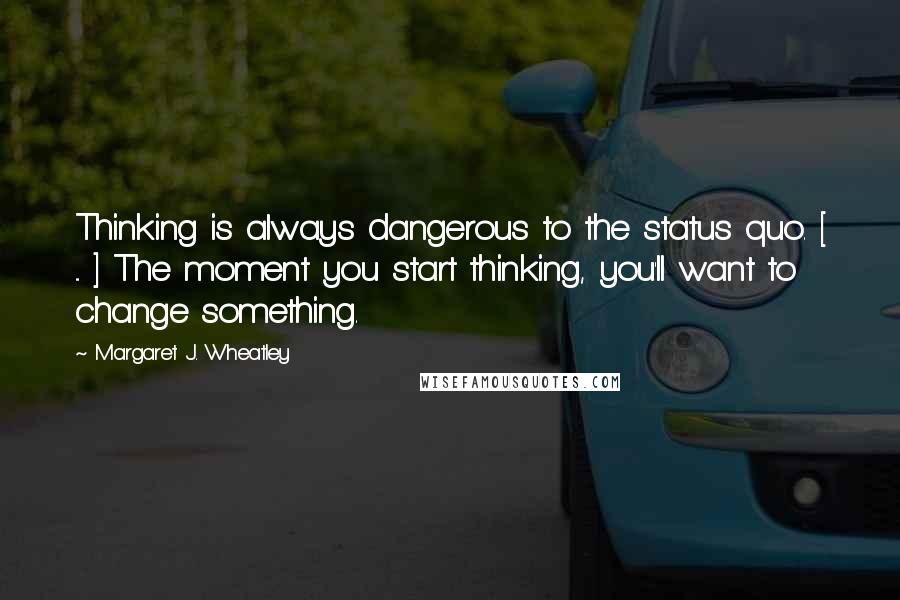 Margaret J. Wheatley Quotes: Thinking is always dangerous to the status quo. [ ... ] The moment you start thinking, you'll want to change something.