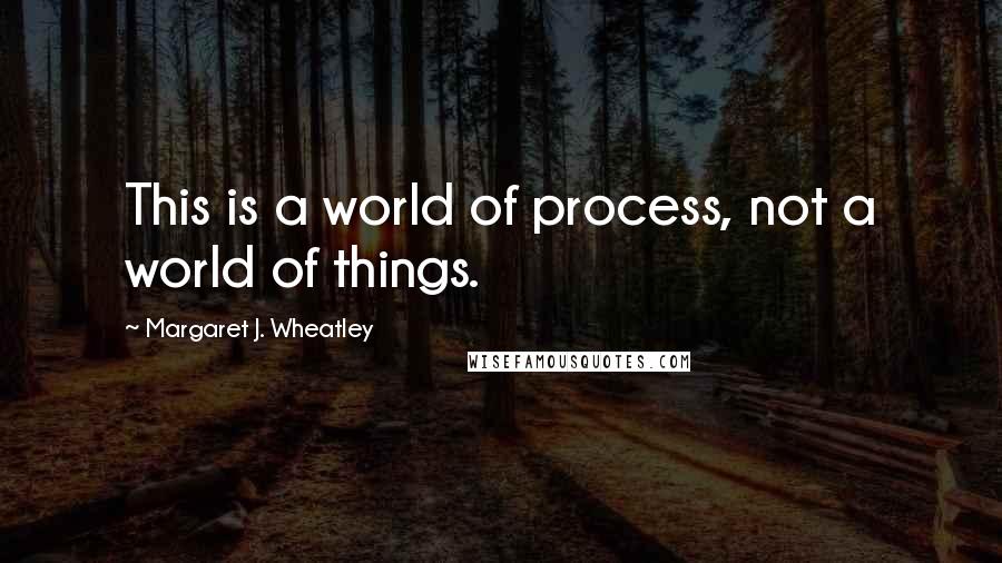 Margaret J. Wheatley Quotes: This is a world of process, not a world of things.