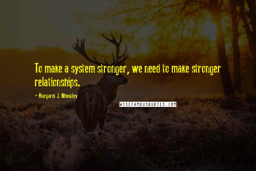 Margaret J. Wheatley Quotes: To make a system stronger, we need to make stronger relationships.