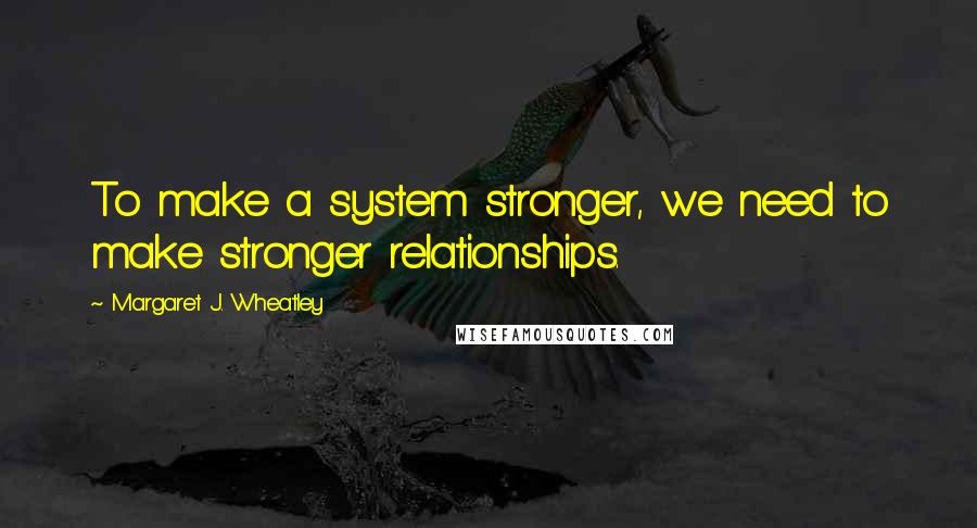 Margaret J. Wheatley Quotes: To make a system stronger, we need to make stronger relationships.