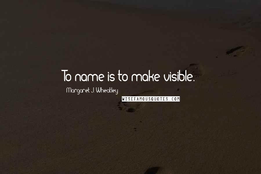 Margaret J. Wheatley Quotes: To name is to make visible.