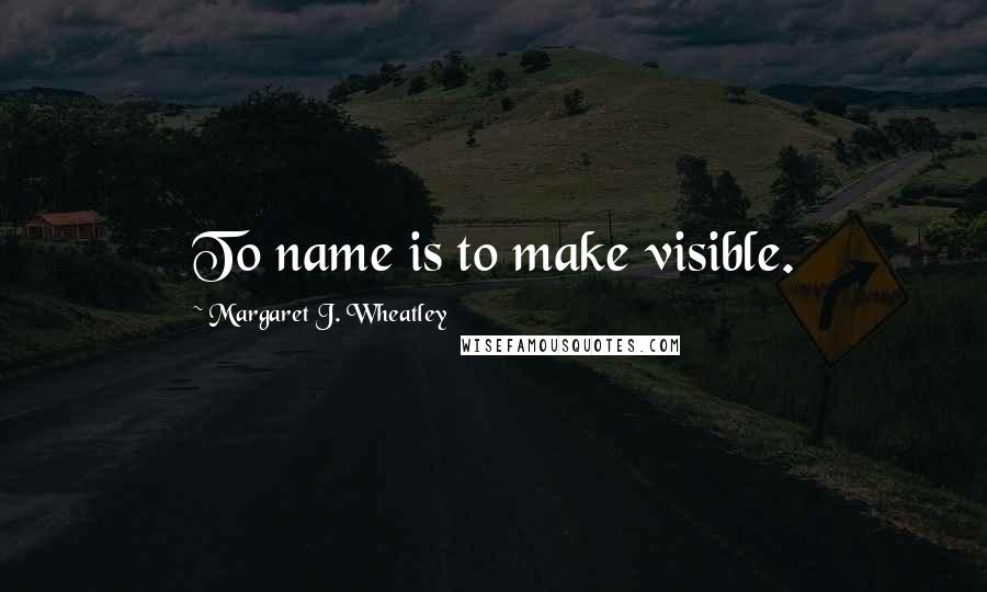 Margaret J. Wheatley Quotes: To name is to make visible.