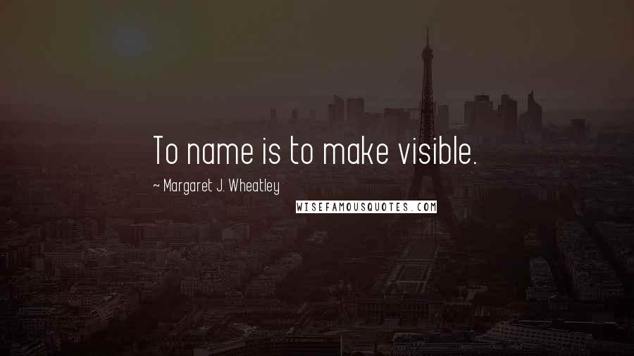 Margaret J. Wheatley Quotes: To name is to make visible.
