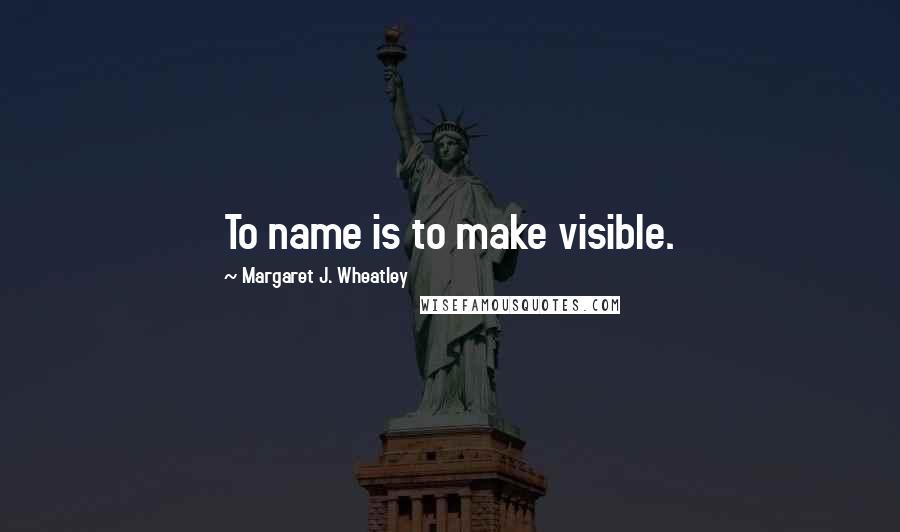 Margaret J. Wheatley Quotes: To name is to make visible.