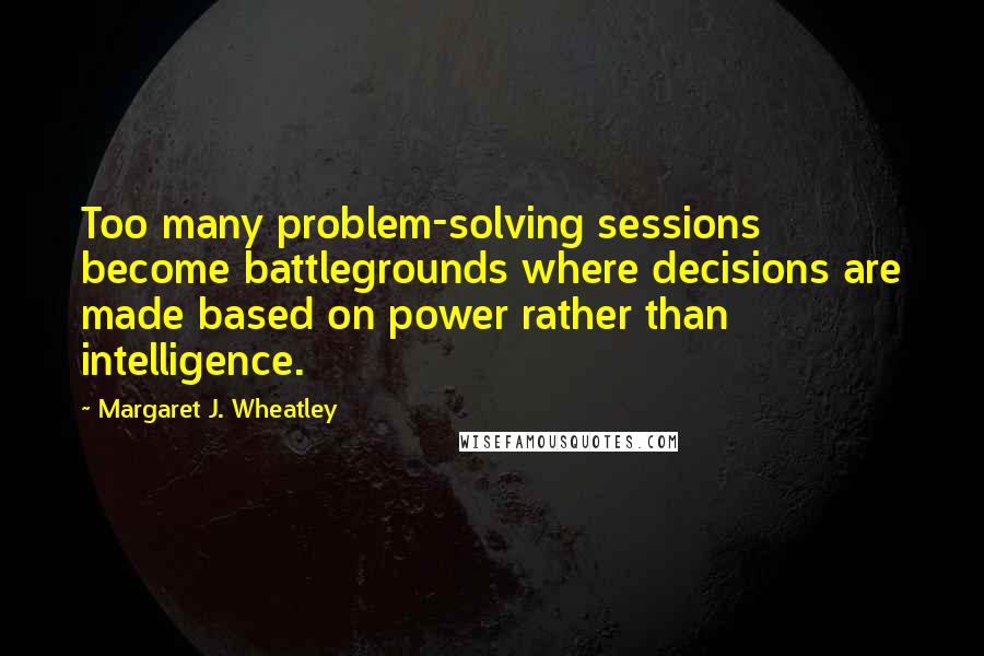 Margaret J. Wheatley Quotes: Too many problem-solving sessions become battlegrounds where decisions are made based on power rather than intelligence.