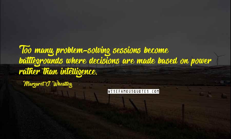 Margaret J. Wheatley Quotes: Too many problem-solving sessions become battlegrounds where decisions are made based on power rather than intelligence.