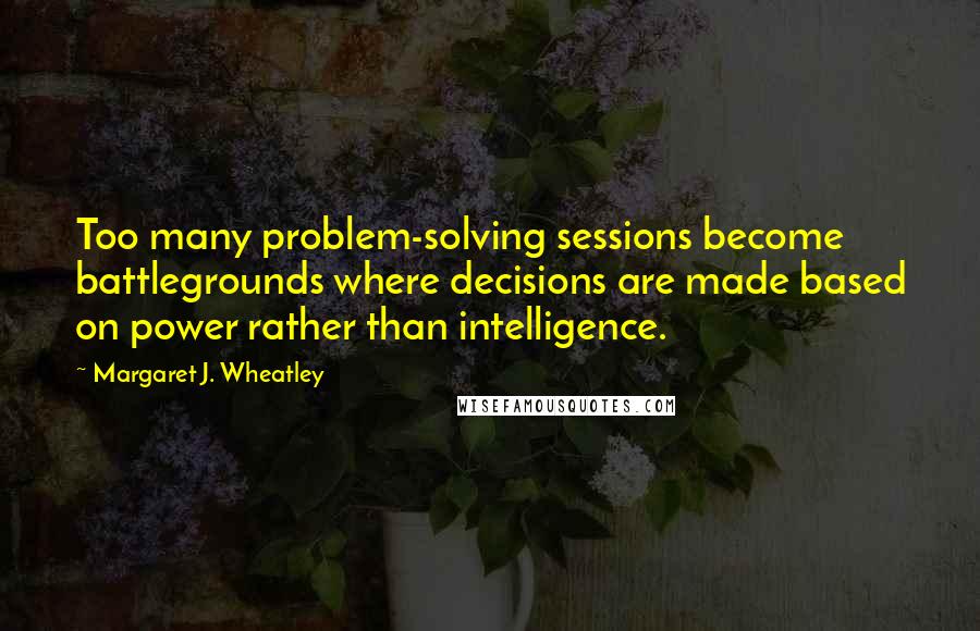 Margaret J. Wheatley Quotes: Too many problem-solving sessions become battlegrounds where decisions are made based on power rather than intelligence.
