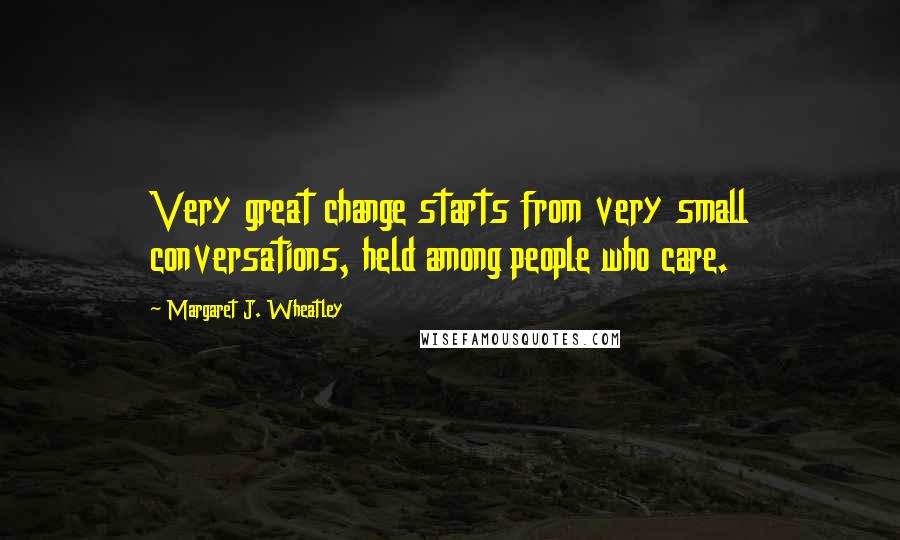 Margaret J. Wheatley Quotes: Very great change starts from very small conversations, held among people who care.