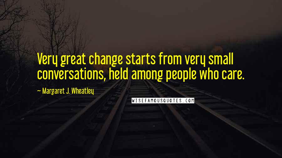 Margaret J. Wheatley Quotes: Very great change starts from very small conversations, held among people who care.