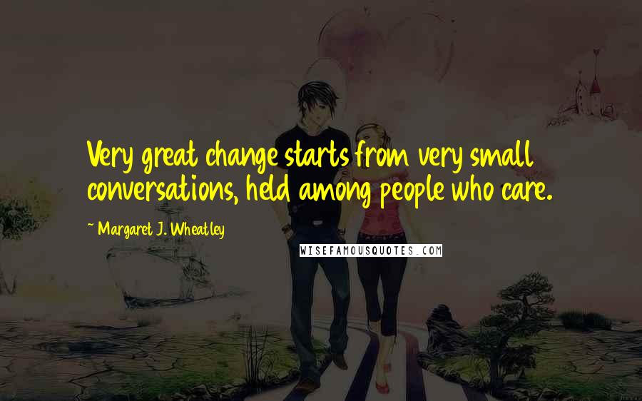 Margaret J. Wheatley Quotes: Very great change starts from very small conversations, held among people who care.