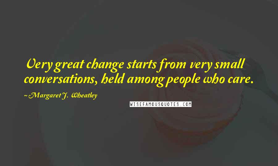 Margaret J. Wheatley Quotes: Very great change starts from very small conversations, held among people who care.