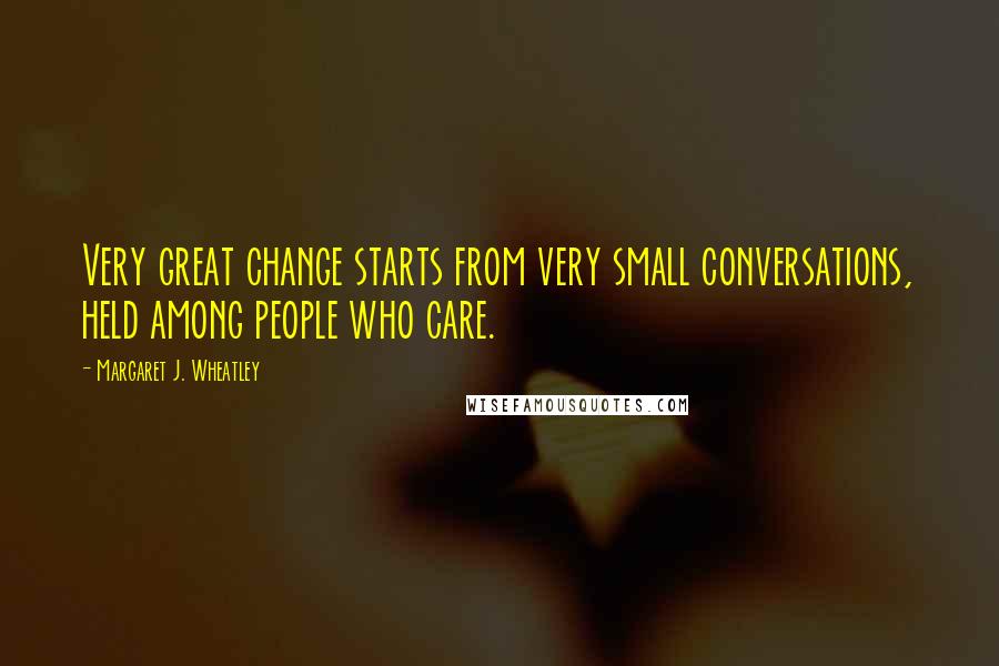 Margaret J. Wheatley Quotes: Very great change starts from very small conversations, held among people who care.