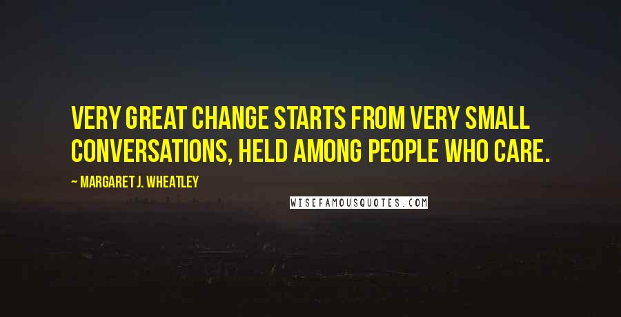 Margaret J. Wheatley Quotes: Very great change starts from very small conversations, held among people who care.