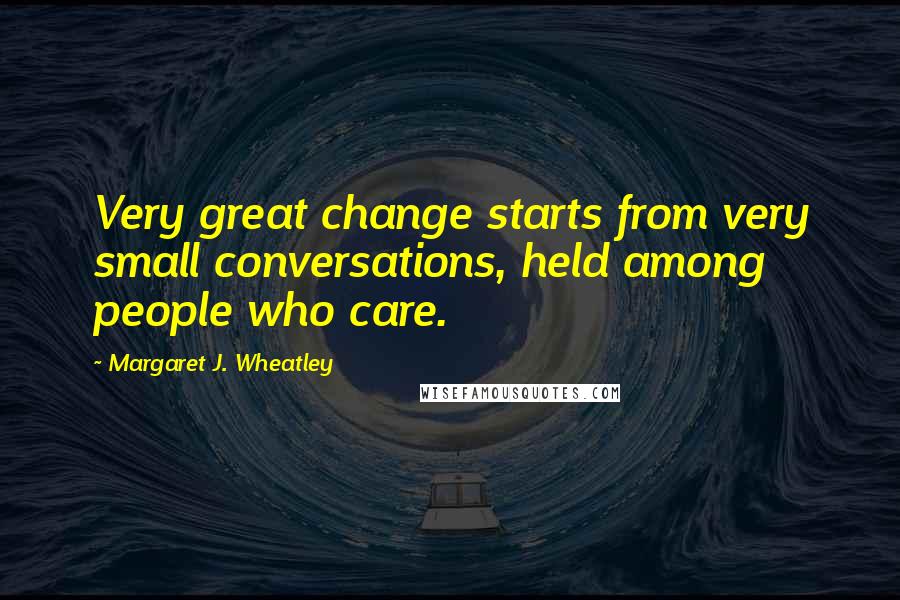 Margaret J. Wheatley Quotes: Very great change starts from very small conversations, held among people who care.