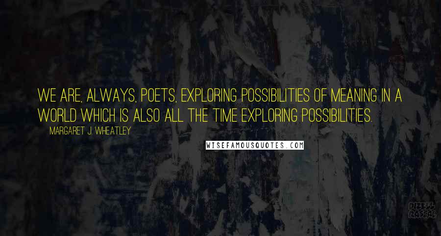 Margaret J. Wheatley Quotes: We are, always, poets, exploring possibilities of meaning in a world which is also all the time exploring possibilities.