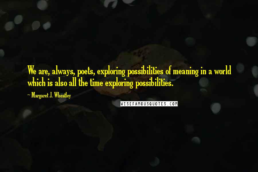 Margaret J. Wheatley Quotes: We are, always, poets, exploring possibilities of meaning in a world which is also all the time exploring possibilities.