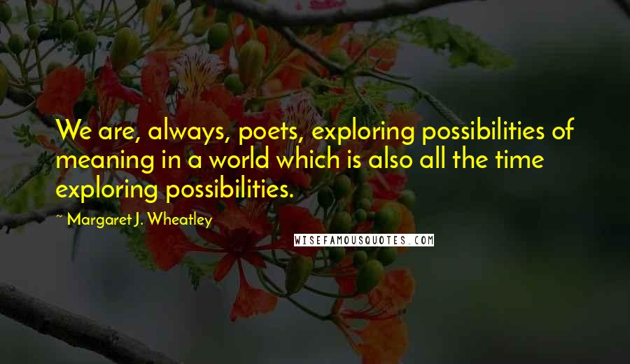 Margaret J. Wheatley Quotes: We are, always, poets, exploring possibilities of meaning in a world which is also all the time exploring possibilities.