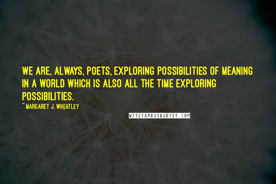 Margaret J. Wheatley Quotes: We are, always, poets, exploring possibilities of meaning in a world which is also all the time exploring possibilities.