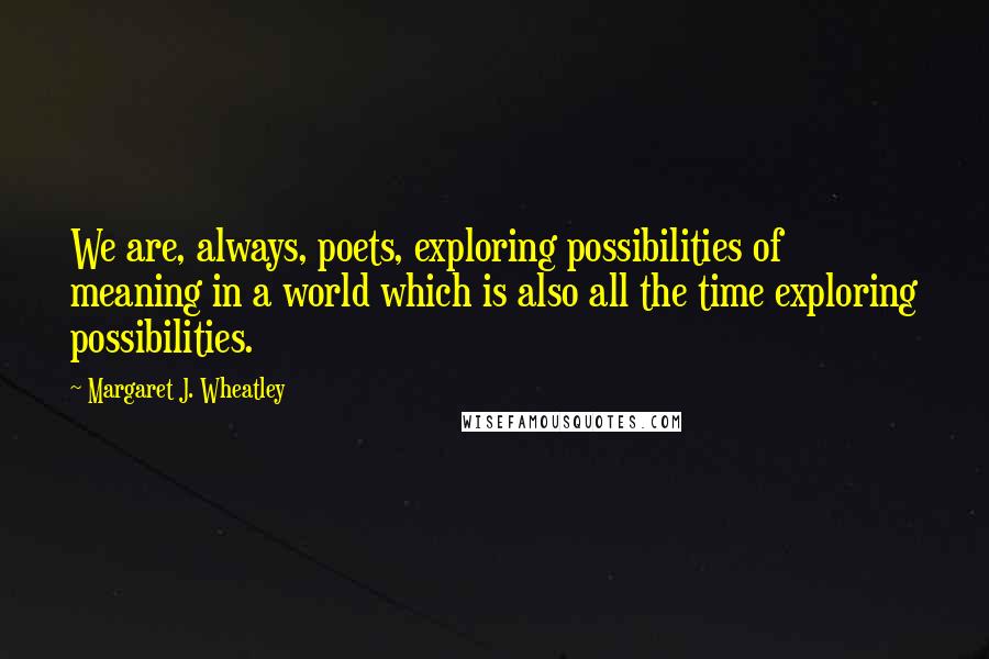 Margaret J. Wheatley Quotes: We are, always, poets, exploring possibilities of meaning in a world which is also all the time exploring possibilities.