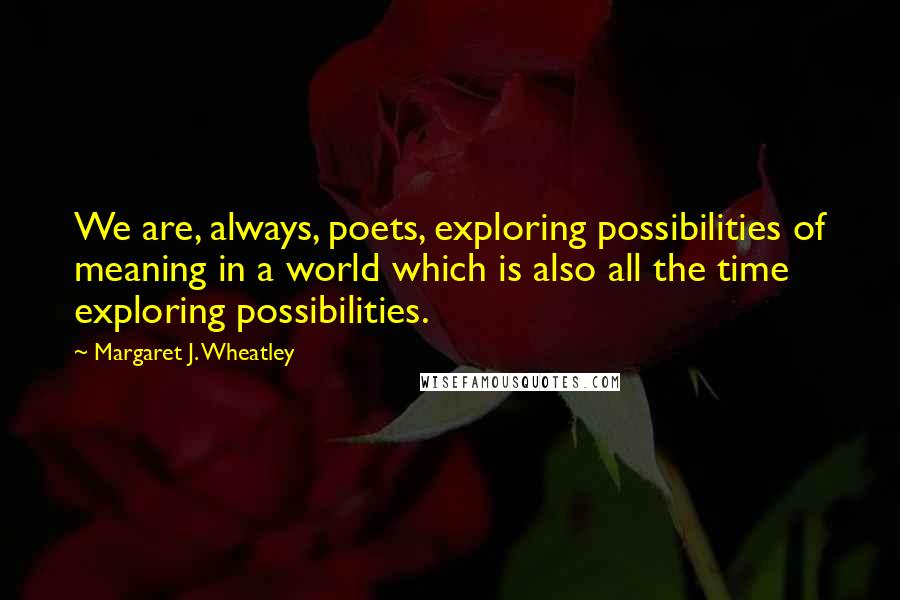 Margaret J. Wheatley Quotes: We are, always, poets, exploring possibilities of meaning in a world which is also all the time exploring possibilities.
