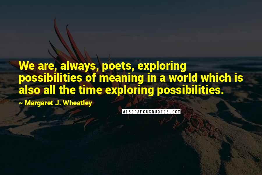 Margaret J. Wheatley Quotes: We are, always, poets, exploring possibilities of meaning in a world which is also all the time exploring possibilities.