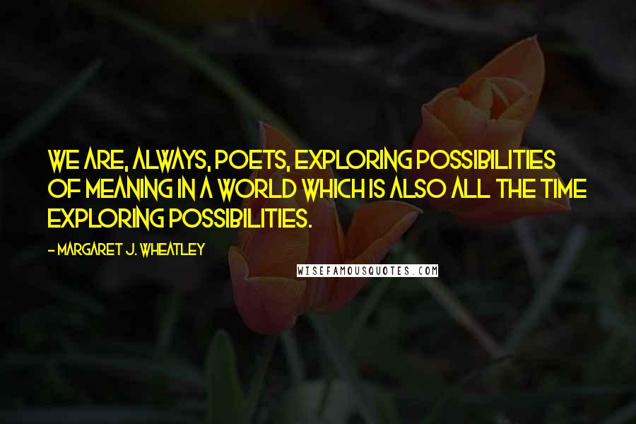 Margaret J. Wheatley Quotes: We are, always, poets, exploring possibilities of meaning in a world which is also all the time exploring possibilities.