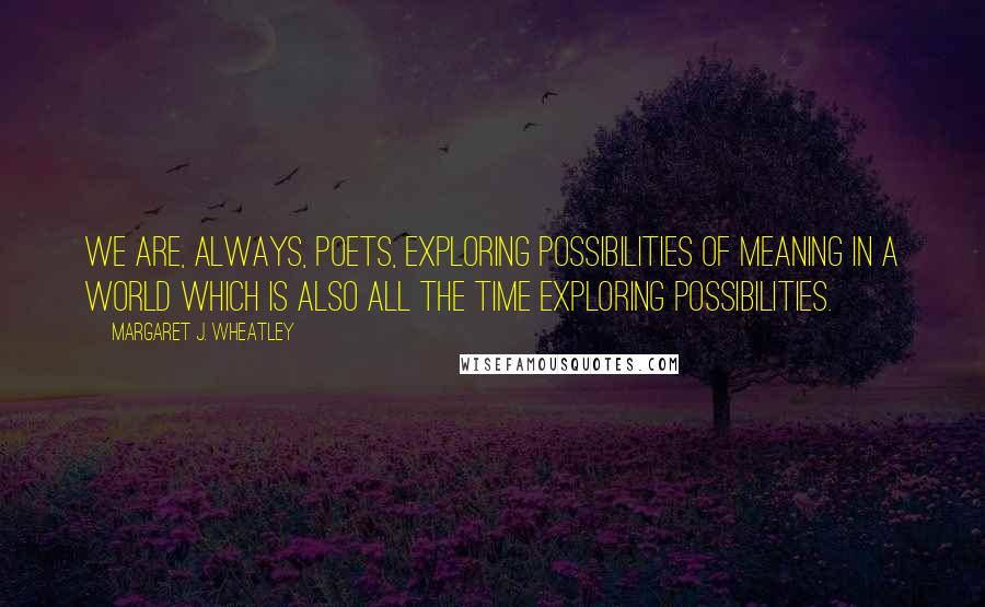 Margaret J. Wheatley Quotes: We are, always, poets, exploring possibilities of meaning in a world which is also all the time exploring possibilities.