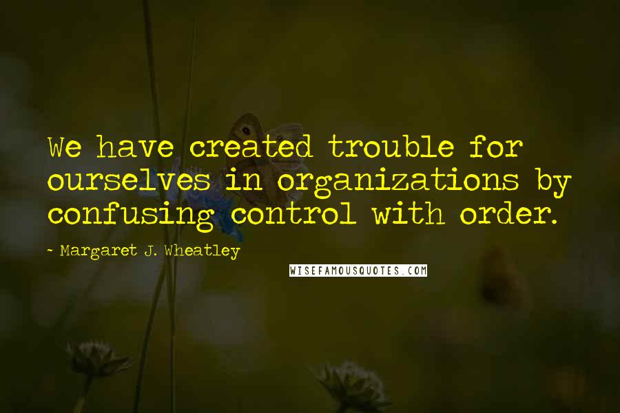 Margaret J. Wheatley Quotes: We have created trouble for ourselves in organizations by confusing control with order.