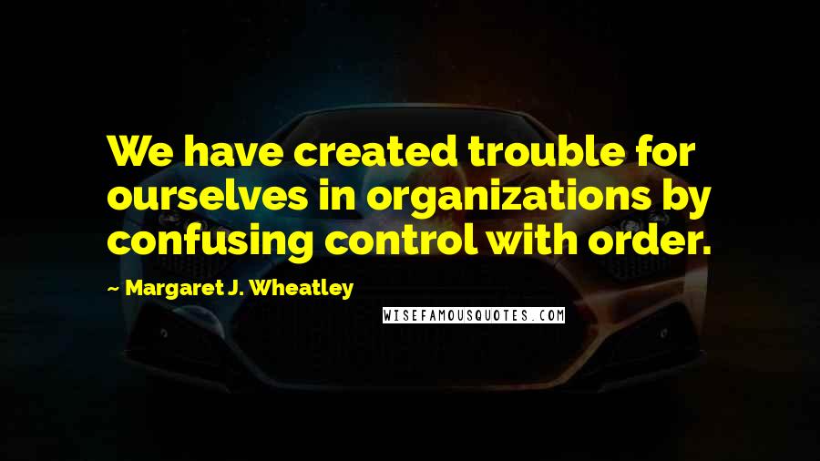 Margaret J. Wheatley Quotes: We have created trouble for ourselves in organizations by confusing control with order.