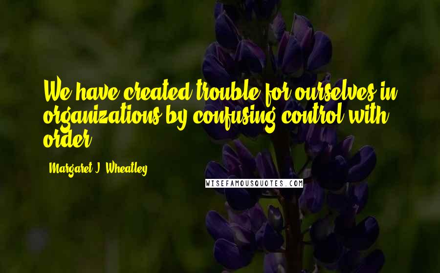 Margaret J. Wheatley Quotes: We have created trouble for ourselves in organizations by confusing control with order.