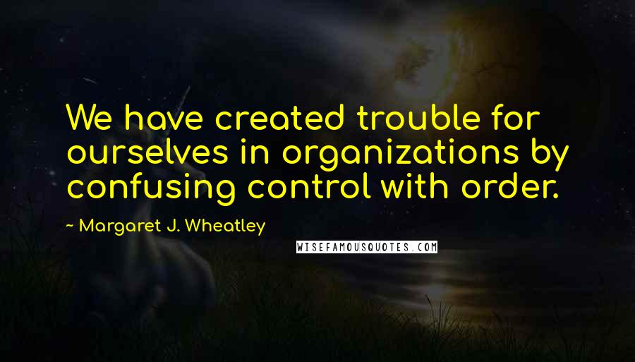 Margaret J. Wheatley Quotes: We have created trouble for ourselves in organizations by confusing control with order.