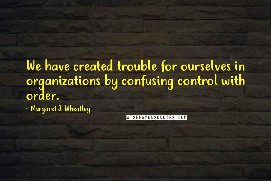 Margaret J. Wheatley Quotes: We have created trouble for ourselves in organizations by confusing control with order.