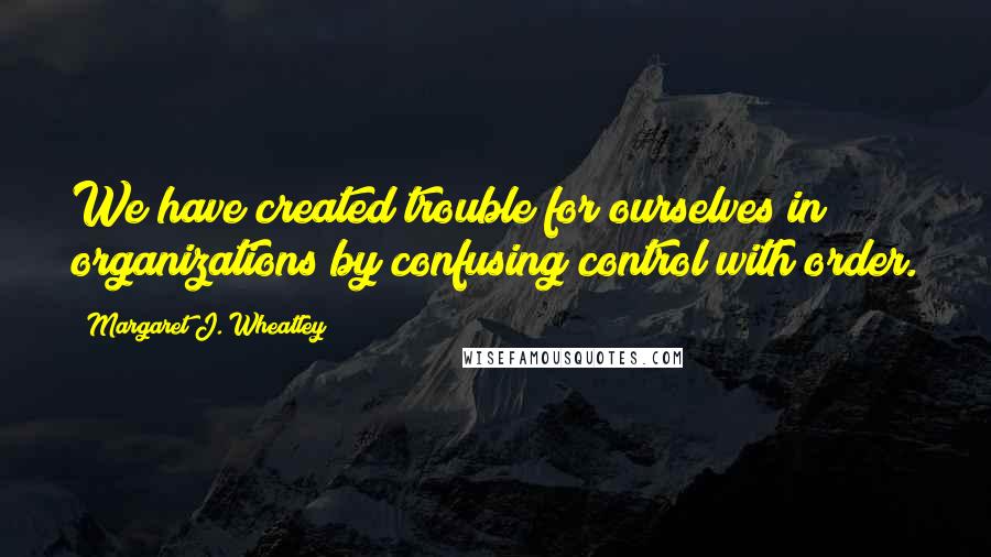 Margaret J. Wheatley Quotes: We have created trouble for ourselves in organizations by confusing control with order.