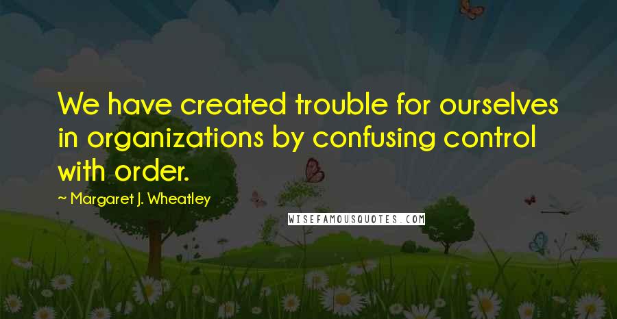 Margaret J. Wheatley Quotes: We have created trouble for ourselves in organizations by confusing control with order.