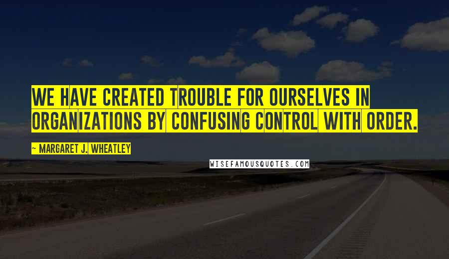 Margaret J. Wheatley Quotes: We have created trouble for ourselves in organizations by confusing control with order.