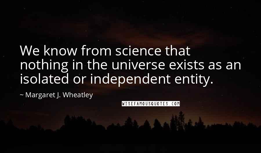 Margaret J. Wheatley Quotes: We know from science that nothing in the universe exists as an isolated or independent entity.