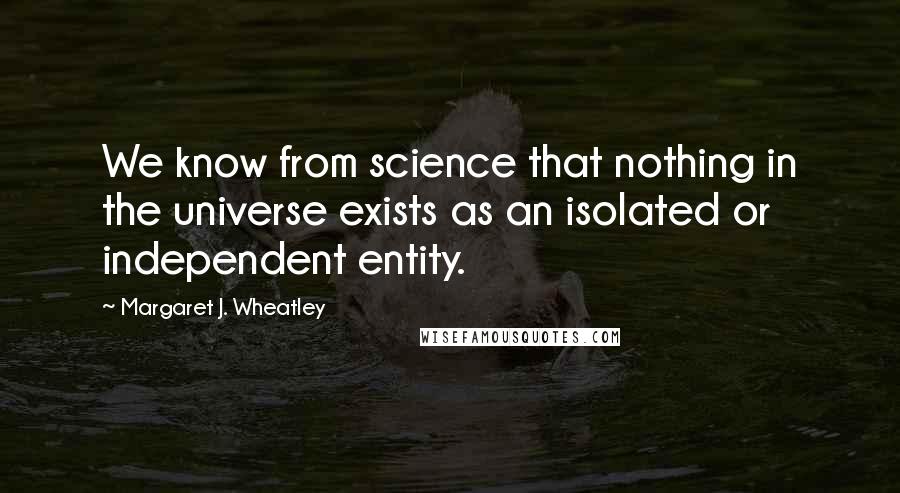 Margaret J. Wheatley Quotes: We know from science that nothing in the universe exists as an isolated or independent entity.