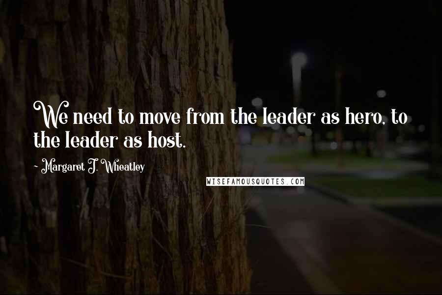 Margaret J. Wheatley Quotes: We need to move from the leader as hero, to the leader as host.