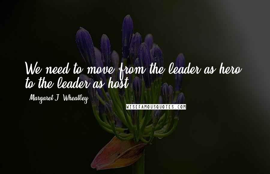 Margaret J. Wheatley Quotes: We need to move from the leader as hero, to the leader as host.