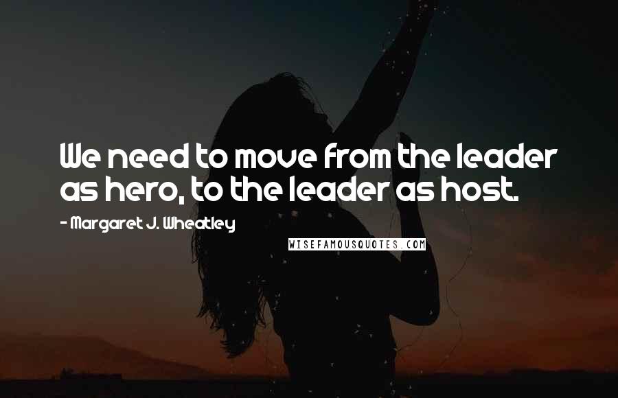 Margaret J. Wheatley Quotes: We need to move from the leader as hero, to the leader as host.